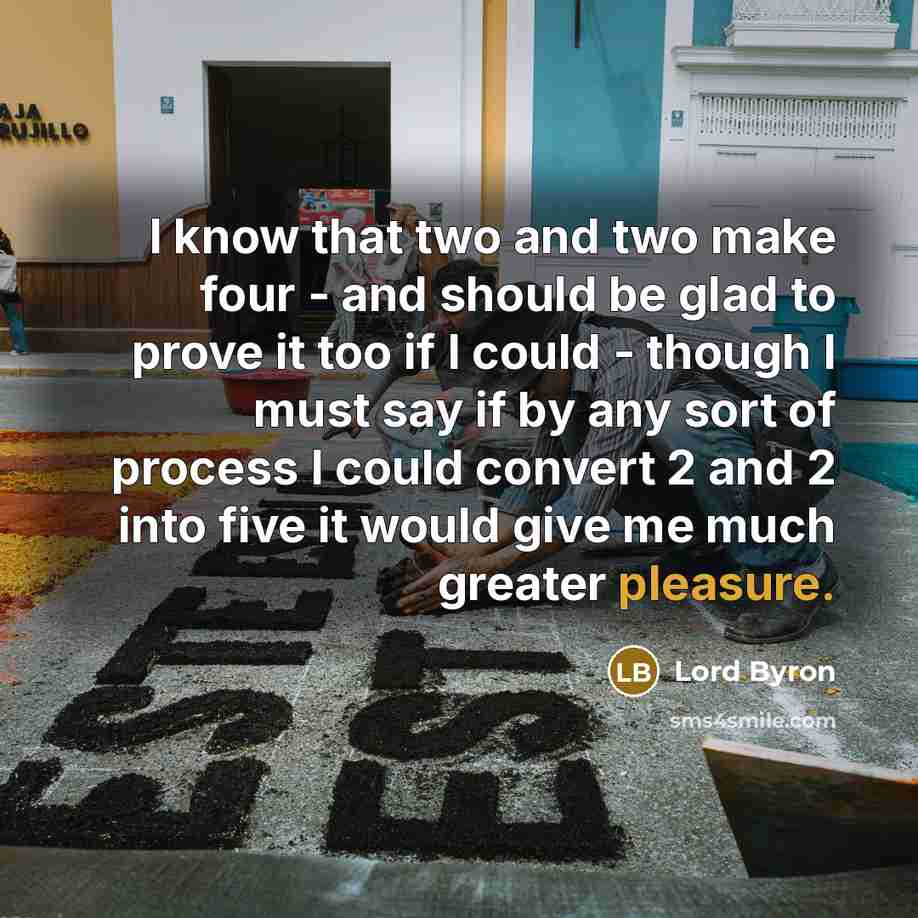 “I know that two and two make four - and should be glad to prove it too if I could - though I must say if by any sort of process I could convert 2 and 2 into five it would give me much greater pleasure.” quote by Lord Byron
