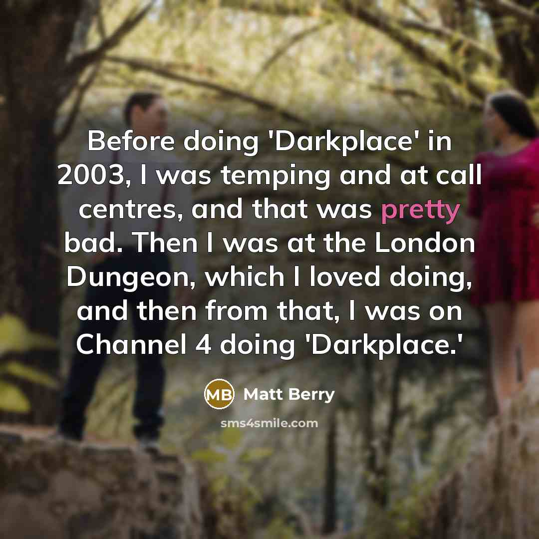 “Before doing 'Darkplace' in 2003, I was temping and at call centres, and that was pretty bad. Then I was at the London Dungeon, which I loved doing, and then from that, I was on Channel 4 doing 'Darkplace.'” quote by Matt Berry