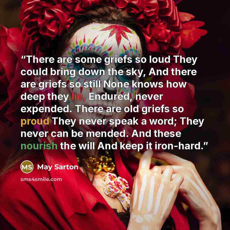 “There are some griefs so loud They could bring down the sky, And there are griefs so still None knows how deep they lie, Endured, never expended. There are old griefs so proud They never speak a word; They never can be mended. And these nourish the will And keep it iron-hard.” quote by May Sarton