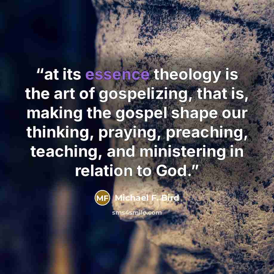 “at its essence theology is the art of gospelizing, that is, making the gospel shape our thinking, praying, preaching, teaching, and ministering in relation to God.” quote by Michael F. Bird