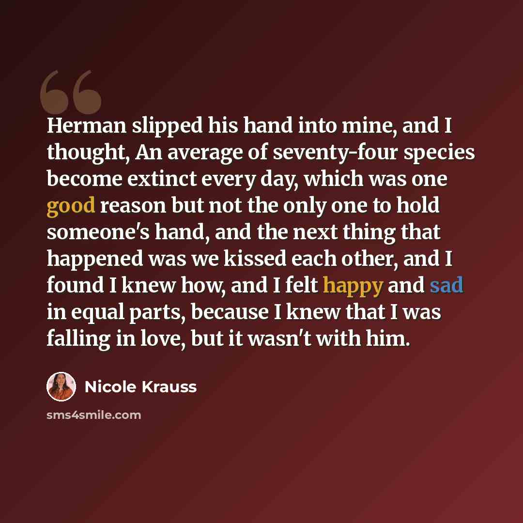 “Herman slipped his hand into mine, and I thought, An average of seventy-four species become extinct every day, which was one good reason but not the only one to hold someone's hand, and the next thing that happened was we kissed each other, and I found I knew how, and I felt happy and sad in equal…” quote by Nicole Krauss