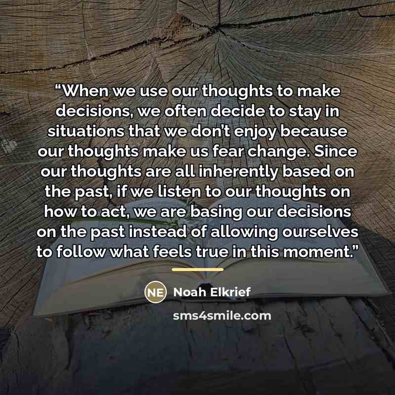“When we use our thoughts to make decisions, we often decide to stay in situations that we don’t enjoy because our thoughts make us fear change. Since our thoughts are all inherently based on the past, if we listen to our thoughts on how to act, we are basing our decisions on the past instead of…” quote by Noah Elkrief