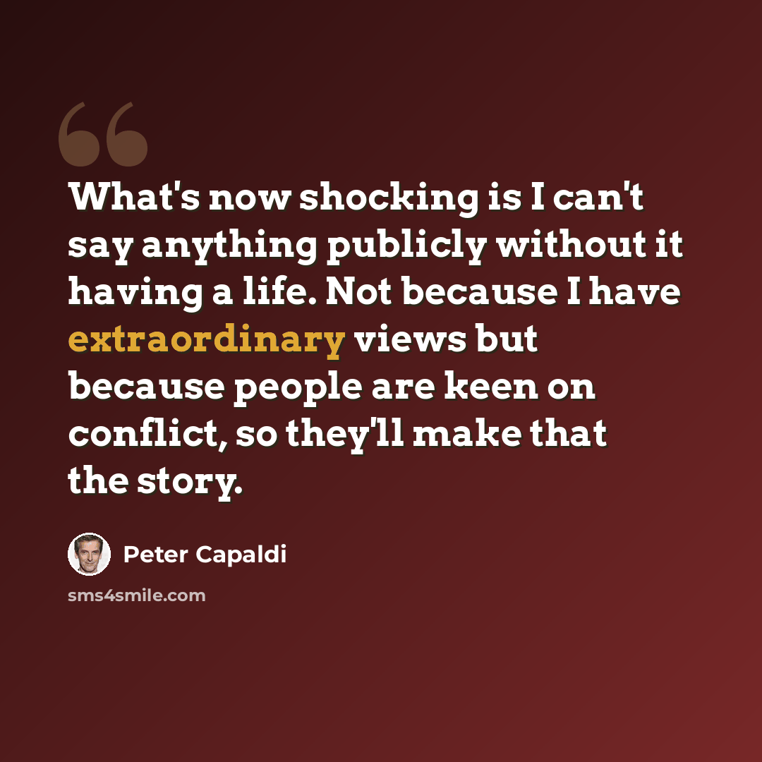 “What's now shocking is I can't say anything publicly without it having a life. Not because I have extraordinary views but because people are keen on conflict, so they'll make that the story.” quote by Peter Capaldi