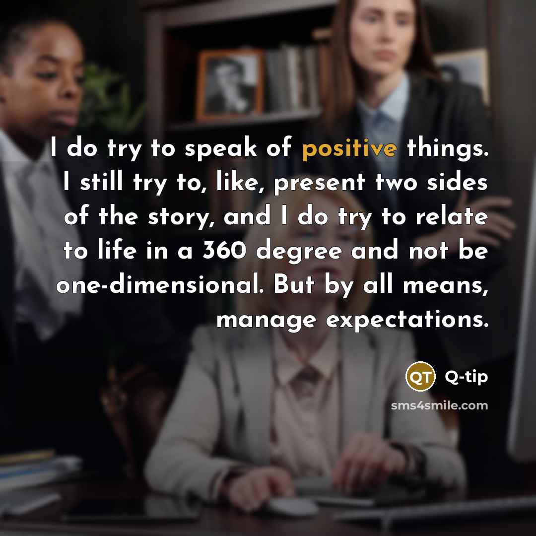 “I do try to speak of positive things. I still try to, like, present two sides of the story, and I do try to relate to life in a 360 degree and not be one-dimensional. But by all means, manage expectations.” quote by Q-Tip