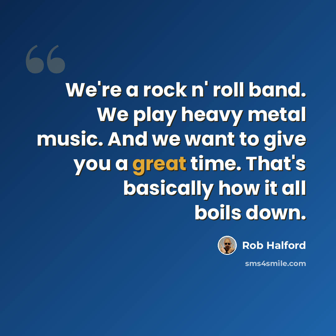 “We're a rock n' roll band. We play heavy metal music. And we want to give you a great time. That's basically how it all boils down.” quote by Rob Halford
