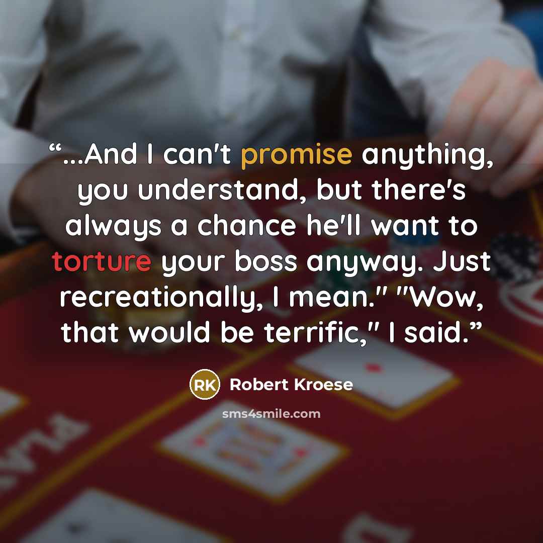 “...And I can't promise anything, you understand, but there's always a chance he'll want to torture your boss anyway. Just recreationally, I mean." "Wow, that would be terrific," I said.” quote by Robert Kroese