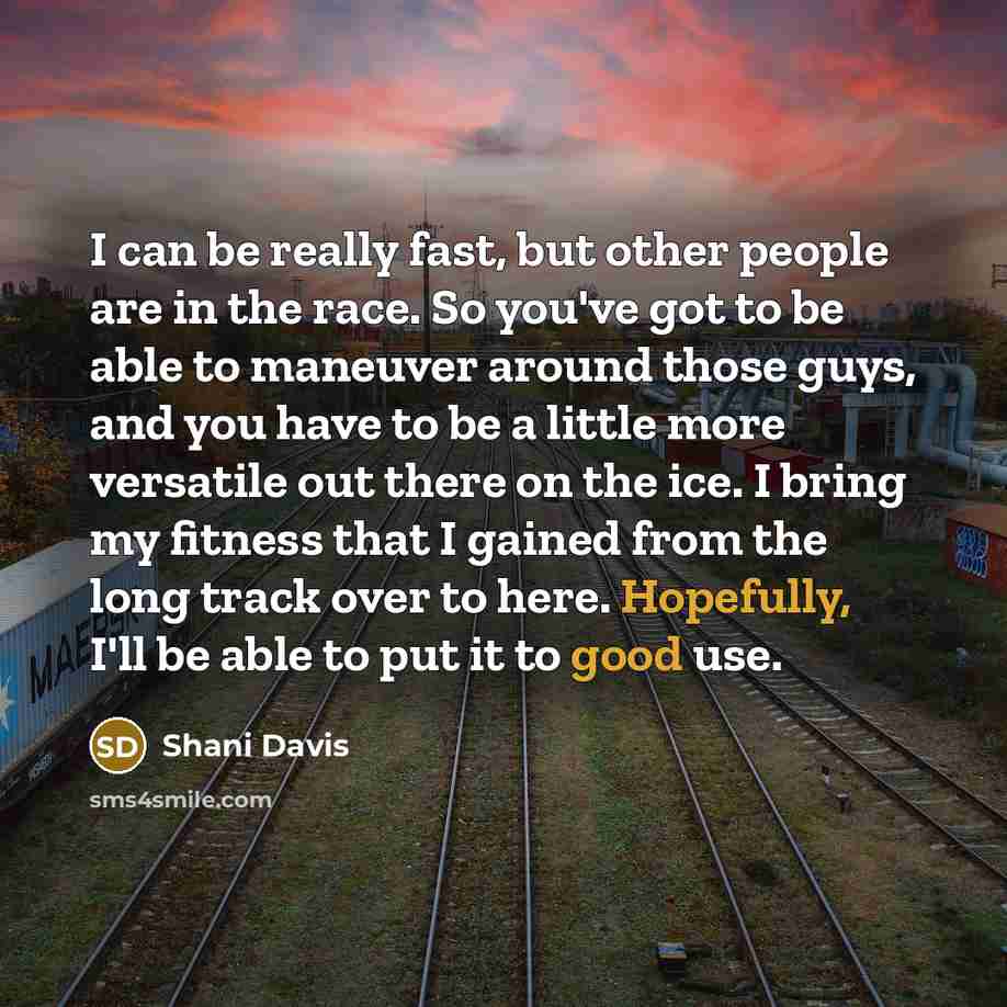 “I can be really fast, but other people are in the race. So you've got to be able to maneuver around those guys, and you have to be a little more versatile out there on the ice. I bring my fitness that I gained from the long track over to here. Hopefully, I'll be able to put it to good use.” quote by Shani Davis