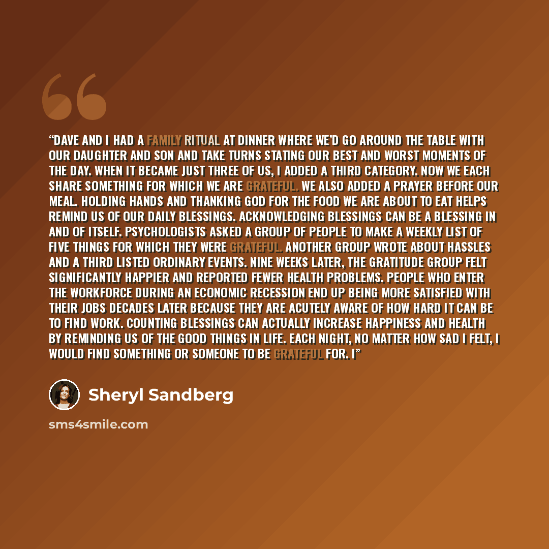 “Dave and I had a family ritual at dinner where we’d go around the table with our daughter and son and take turns stating our best and worst moments of the day. When it became just three of us, I added a third category. Now we each share something for which we are grateful. We also added a prayer…” quote by Sheryl Sandberg