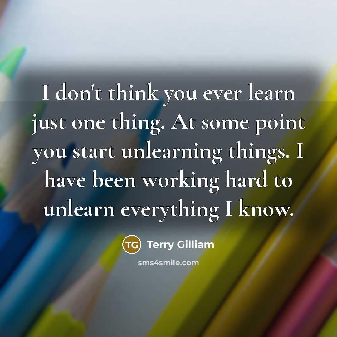 “I don't think you ever learn just one thing. At some point you start unlearning things. I have been working hard to unlearn everything I know.” quote by Terry Gilliam