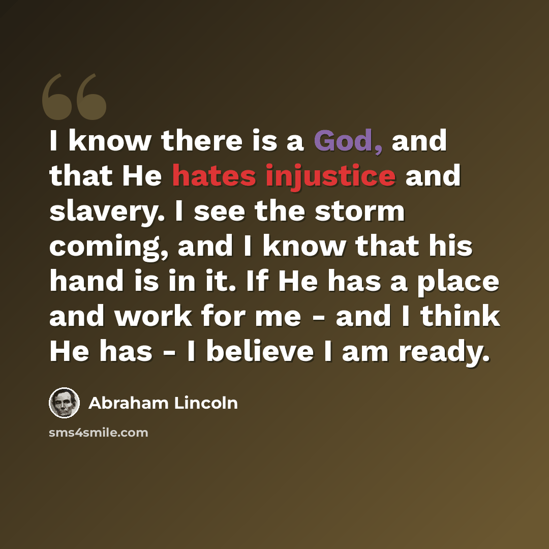 “I know there is a God, and that He hates injustice and slavery. I see the storm coming, and I know that his hand is in it. If He has a place and work for me - and I think He has - I believe I am ready.” quote by Abraham Lincoln