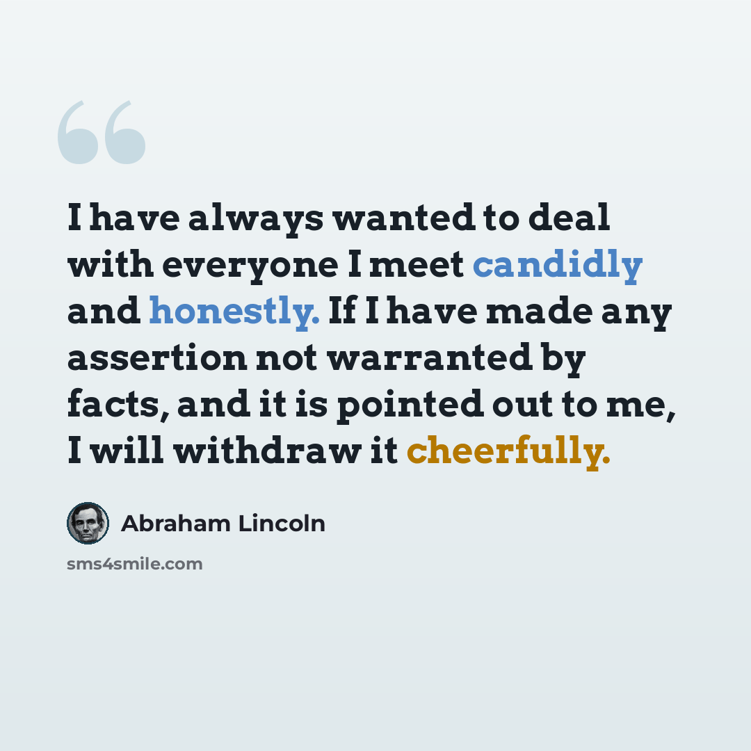 “I have always wanted to deal with everyone I meet candidly and honestly. If I have made any assertion not warranted by facts, and it is pointed out to me, I will withdraw it cheerfully.” quote by Abraham Lincoln