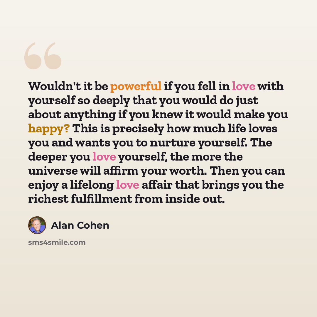 “Wouldn't it be powerful if you fell in love with yourself so deeply that you would do just about anything if you knew it would make you happy? This is precisely how much life loves you and wants you to nurture yourself. The deeper you love yourself, the more the universe will affirm your worth…” quote by Alan Cohen
