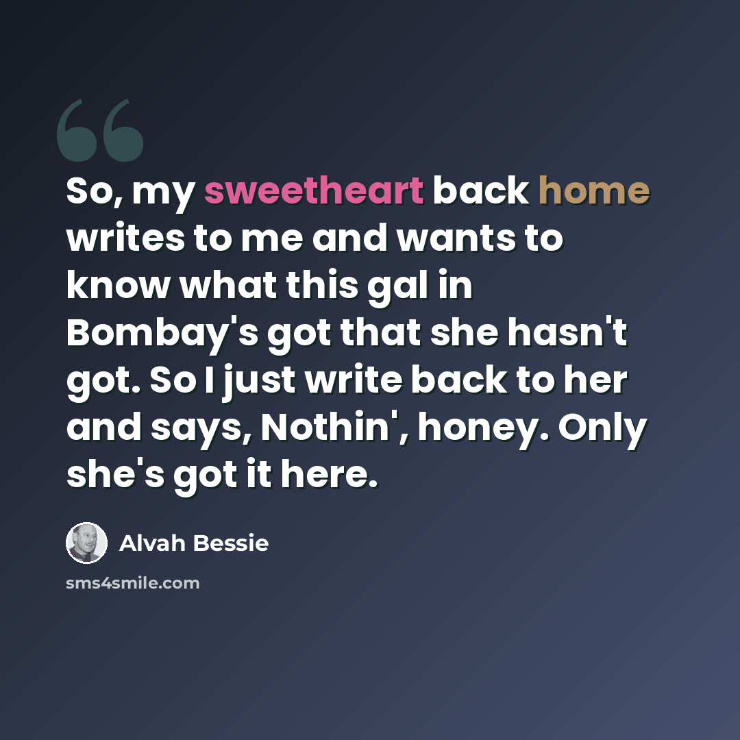 “So, my sweetheart back home writes to me and wants to know what this gal in Bombay's got that she hasn't got. So I just write back to her and says, Nothin', honey. Only she's got it here.” quote by Alvah Bessie