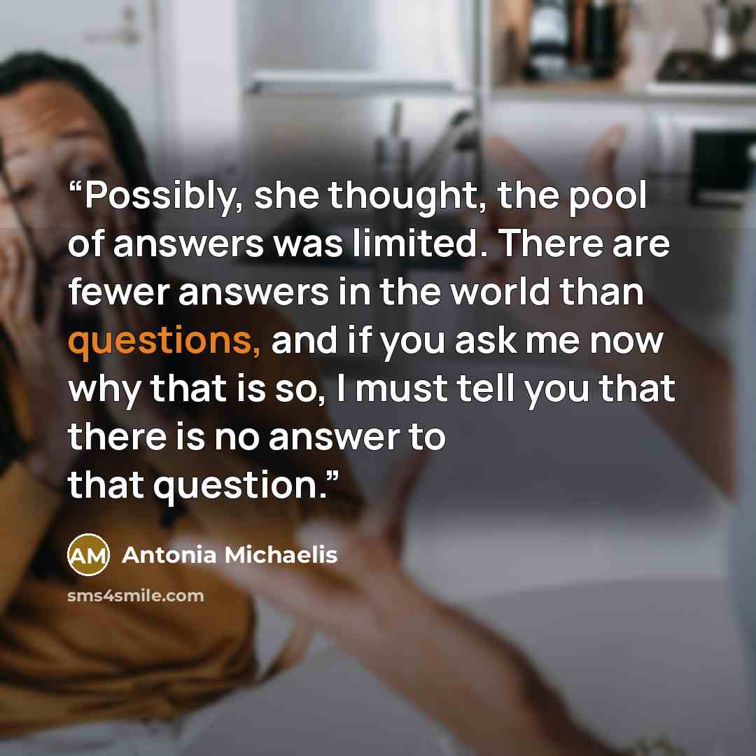 “Possibly, she thought, the pool of answers was limited. There are fewer answers in the world than questions, and if you ask me now why that is so, I must tell you that there is no answer to that question.” quote by Antonia Michaelis