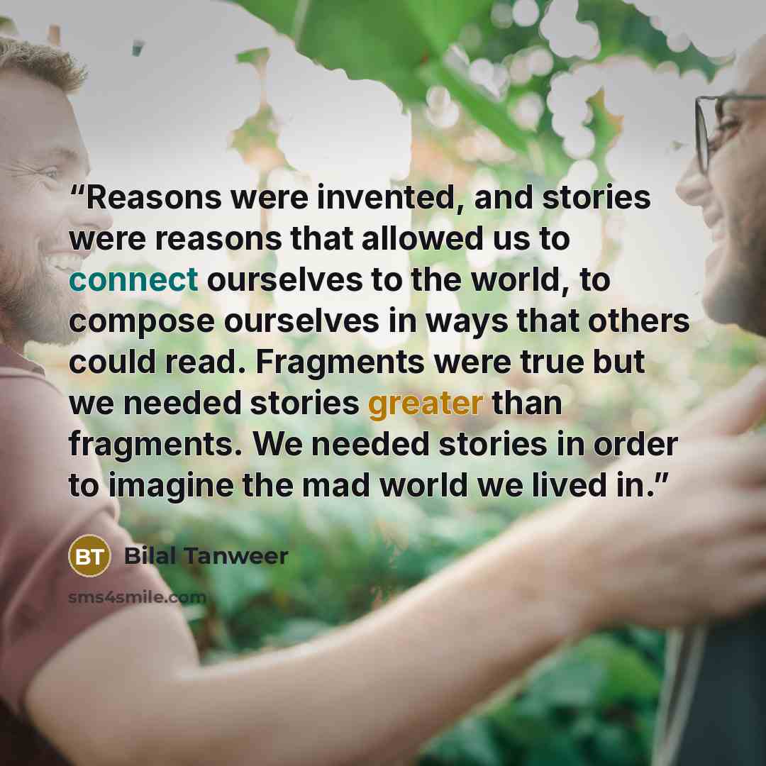 “Reasons were invented, and stories were reasons that allowed us to connect ourselves to the world, to compose ourselves in ways that others could read. Fragments were true but we needed stories greater than fragments. We needed stories in order to imagine the mad world we lived in.” quote by Bilal Tanweer
