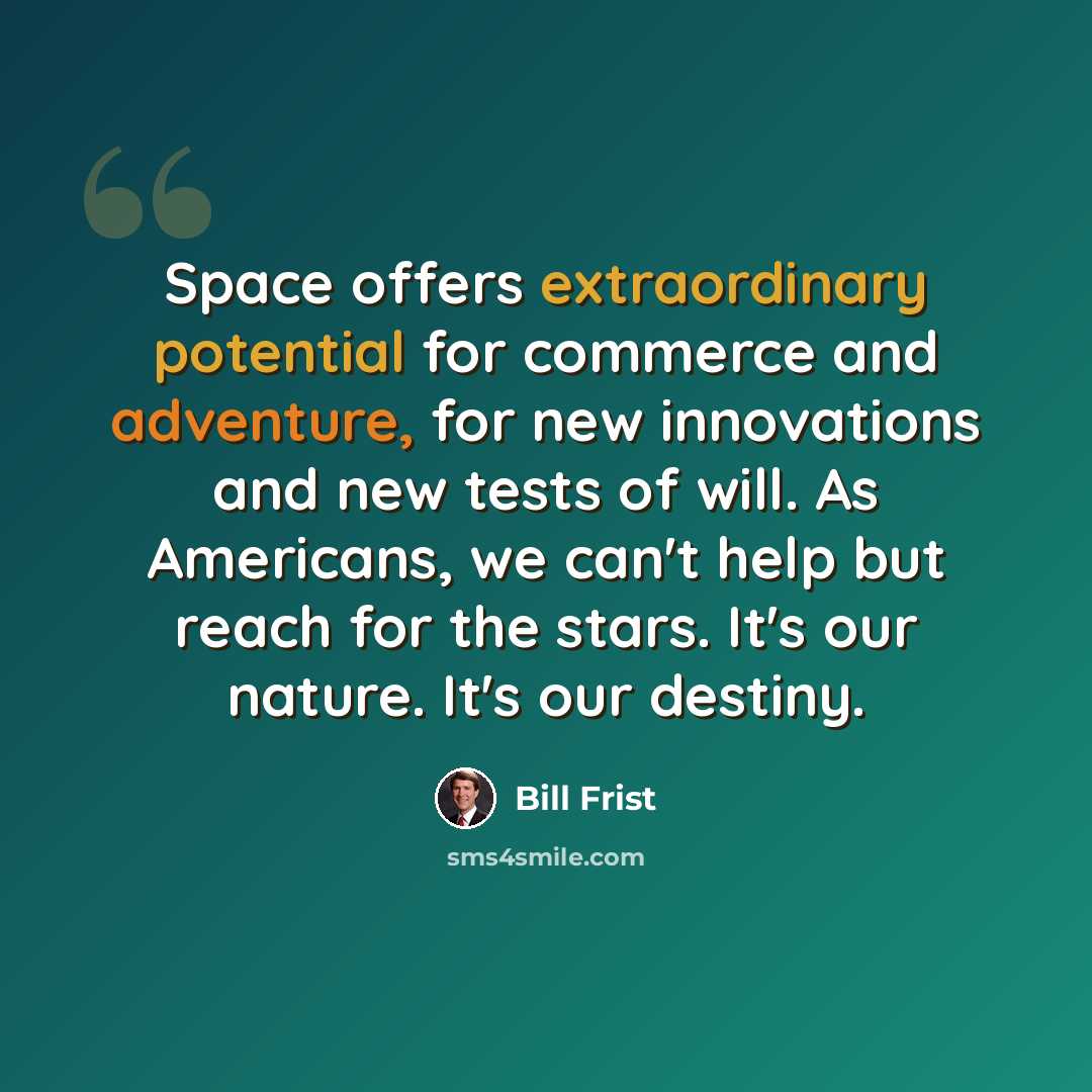 “Space offers extraordinary potential for commerce and adventure, for new innovations and new tests of will. As Americans, we can't help but reach for the stars. It's our nature. It's our destiny.” quote by Bill Frist