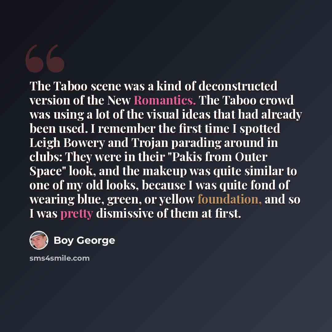 “The Taboo scene was a kind of deconstructed version of the New Romantics. The Taboo crowd was using a lot of the visual ideas that had already been used. I remember the first time I spotted Leigh Bowery and Trojan parading around in clubs: They were in their "Pakis from Outer Space" look, and the…” quote by Boy George