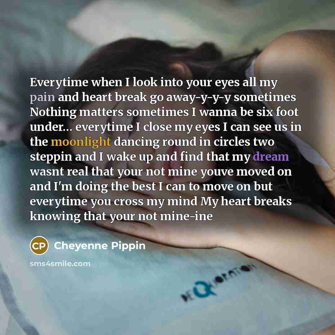 “Everytime when I look into your eyes all my pain and heart break go away-y-y-y sometimes Nothing matters sometimes I wanna be six foot under… everytime I close my eyes I can see us in the moonlight dancing round in circles two steppin and I wake up and find that my dream wasnt real that your not…” quote by Cheyenne Pippin