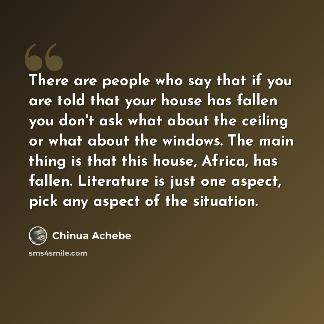 “There are people who say that if you are told that your house has fallen you don't ask what about the ceiling or what about the windows. The main thing is that this house, Africa, has fallen. Literature is just one aspect, pick any aspect of the situation.” quote by Chinua Achebe