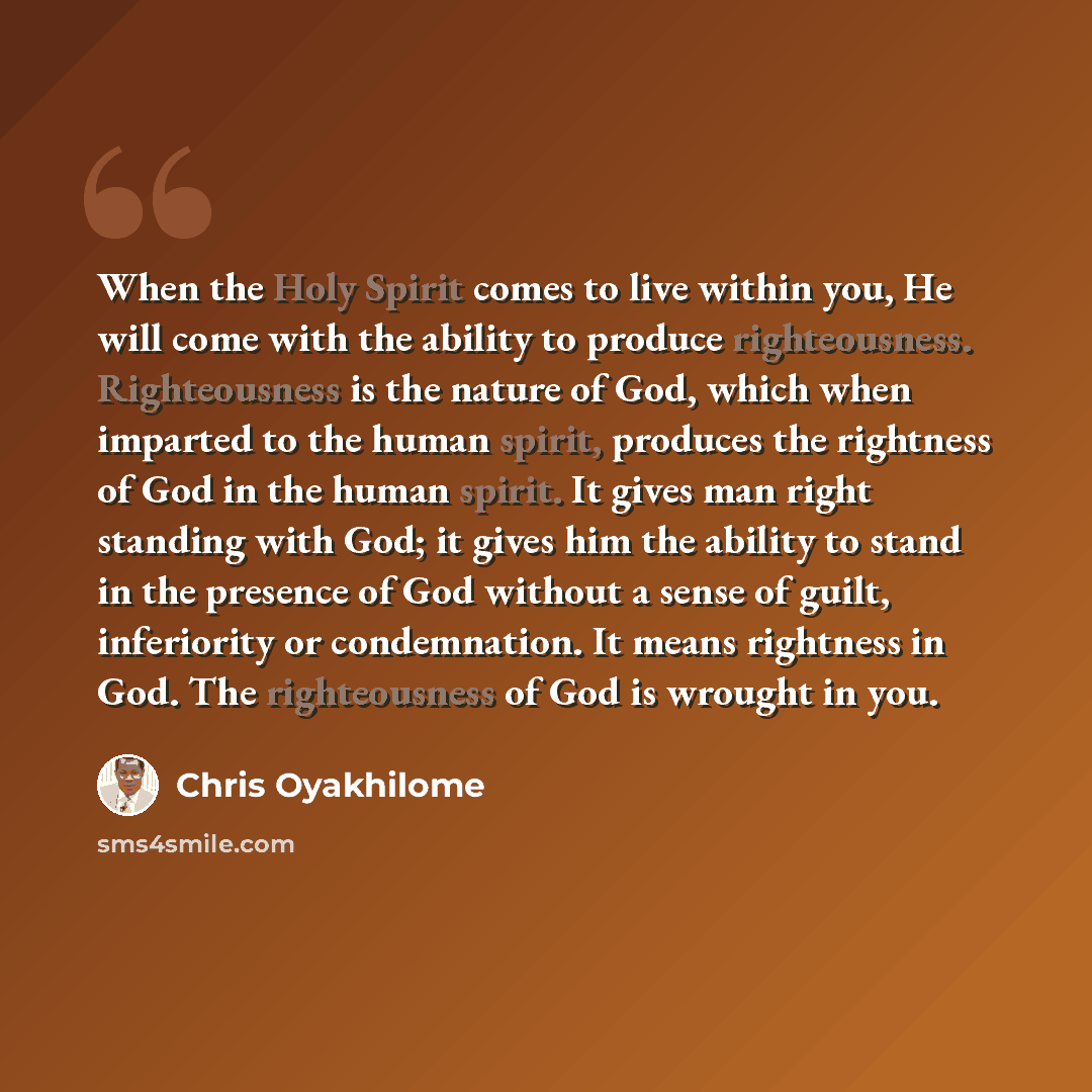 “When the Holy Spirit comes to live within you, He will come with the ability to produce righteousness. Righteousness is the nature of God, which when imparted to the human spirit, produces the rightness of God in the human spirit. It gives man right standing with God; it gives him the ability to…” quote by Chris Oyakhilome
