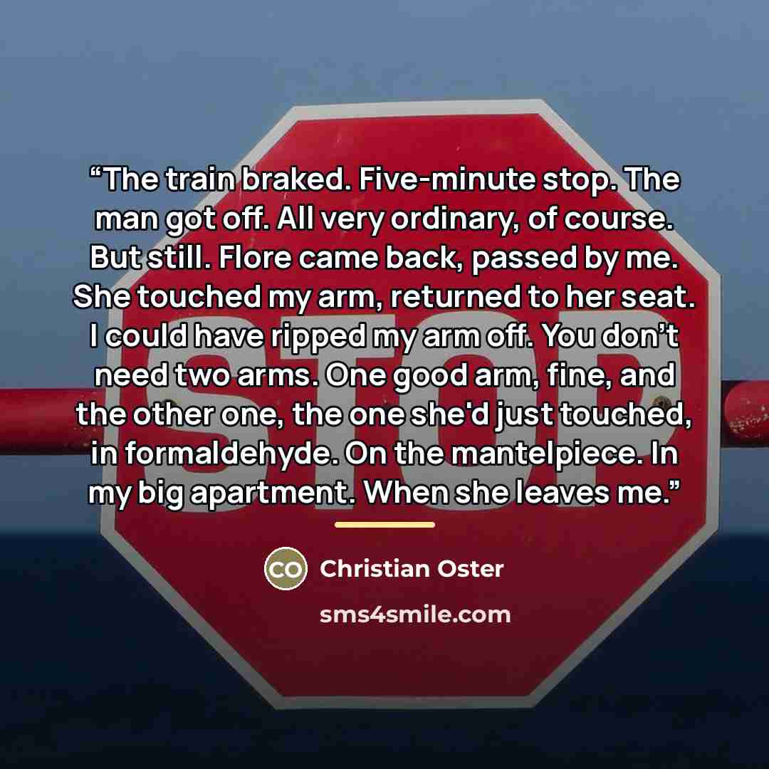 “The train braked. Five-minute stop. The man got off. All very ordinary, of course. But still. Flore came back, passed by me. She touched my arm, returned to her seat. I could have ripped my arm off. You don't need two arms. One good arm, fine, and the other one, the one she'd just touched, in…” quote by Christian Oster