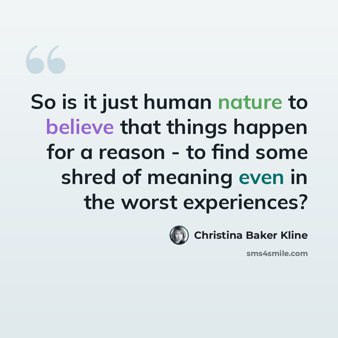 “So is it just human nature to believe that things happen for a reason - to find some shred of meaning even in the worst experiences?” quote by Christina Baker Kline