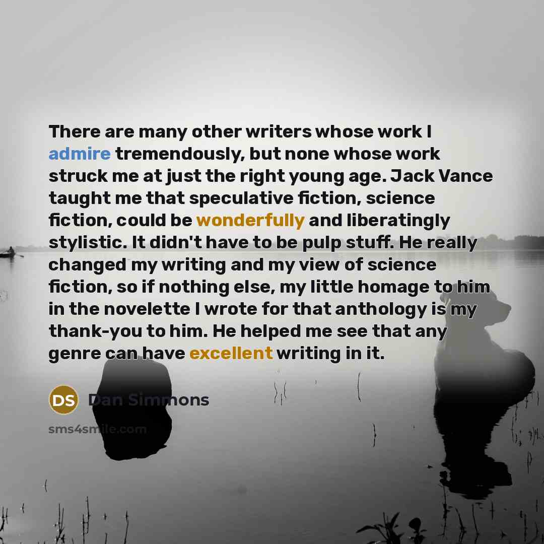 “There are many other writers whose work I admire tremendously, but none whose work struck me at just the right young age. Jack Vance taught me that speculative fiction, science fiction, could be wonderfully and liberatingly stylistic. It didn't have to be pulp stuff. He really changed my writing…” quote by Dan Simmons