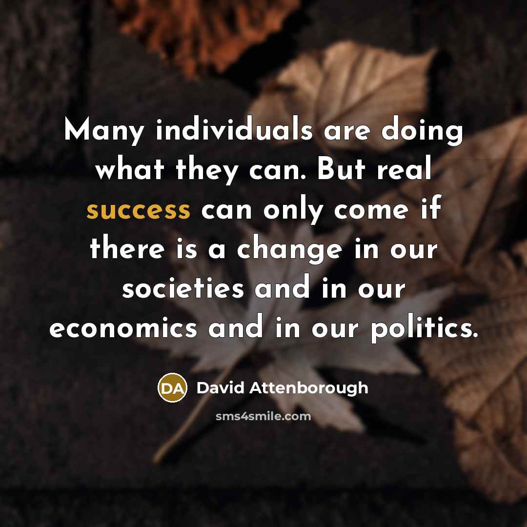 “Many individuals are doing what they can. But real success can only come if there is a change in our societies and in our economics and in our politics.” quote by David Attenborough