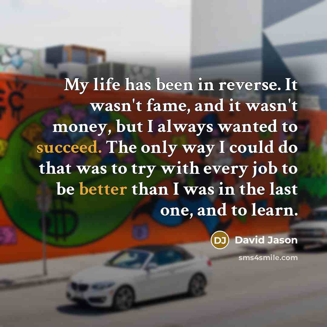 “My life has been in reverse. It wasn't fame, and it wasn't money, but I always wanted to succeed. The only way I could do that was to try with every job to be better than I was in the last one, and to learn.” quote by David Jason