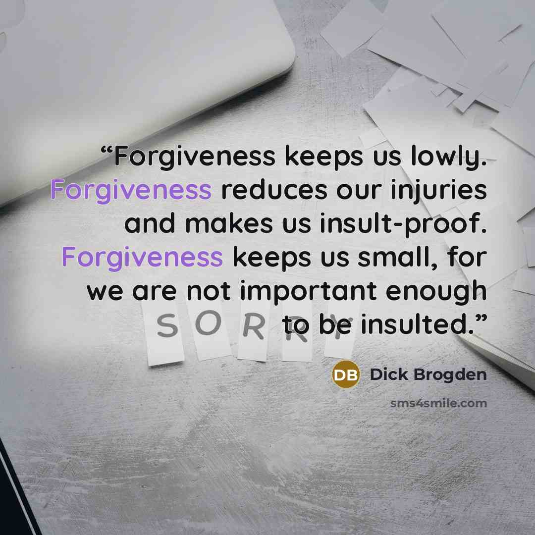 “Forgiveness keeps us lowly. Forgiveness reduces our injuries and makes us insult-proof. Forgiveness keeps us small, for we are not important enough to be insulted.” quote by Dick Brogden