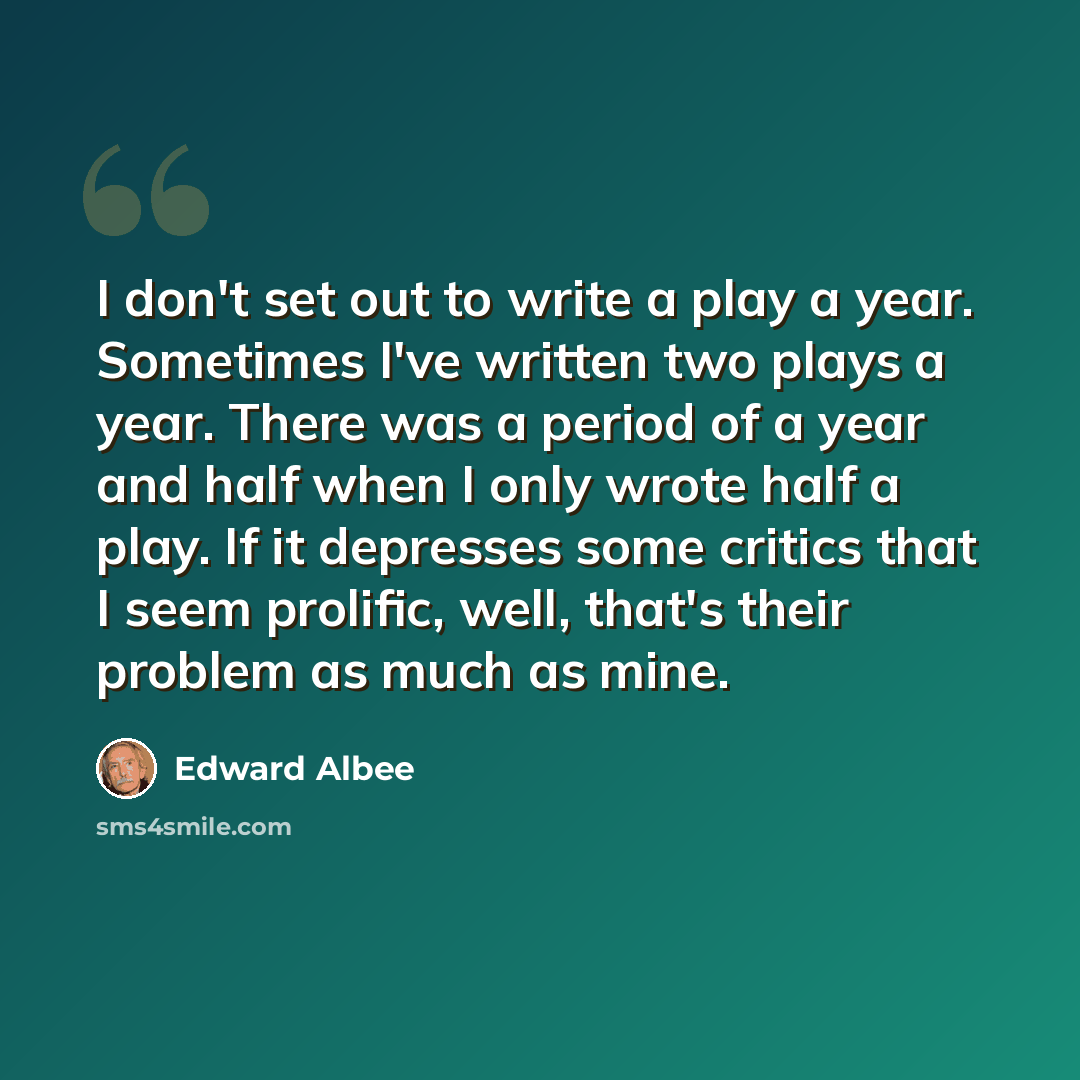 “I don't set out to write a play a year. Sometimes I've written two plays a year. There was a period of a year and half when I only wrote half a play. If it depresses some critics that I seem prolific, well, that's their problem as much as mine.” quote by Edward Albee