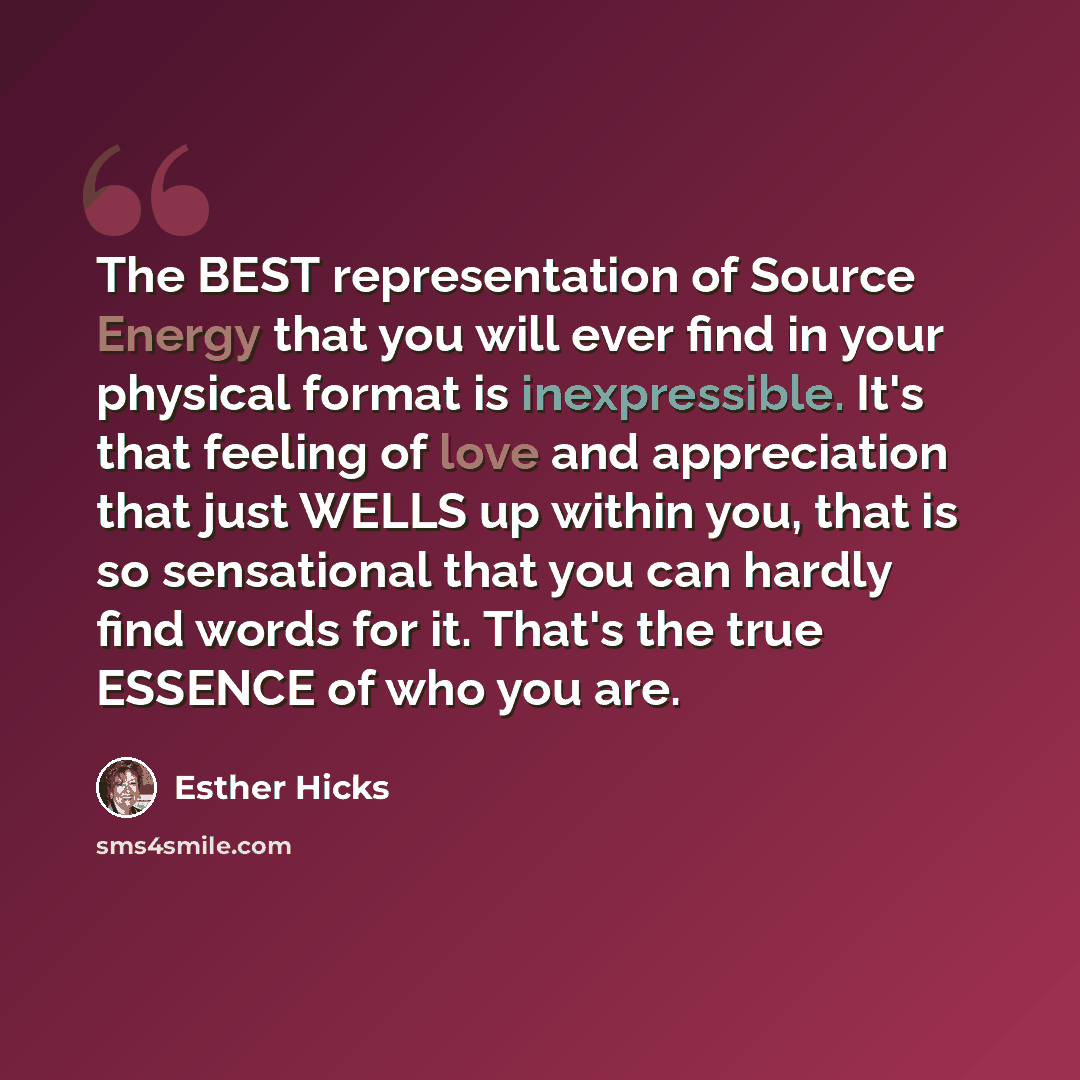 “The BEST representation of Source Energy that you will ever find in your physical format is inexpressible. It's that feeling of love and appreciation that just WELLS up within you, that is so sensational that you can hardly find words for it. That's the true ESSENCE of who you are.” quote by Esther Hicks