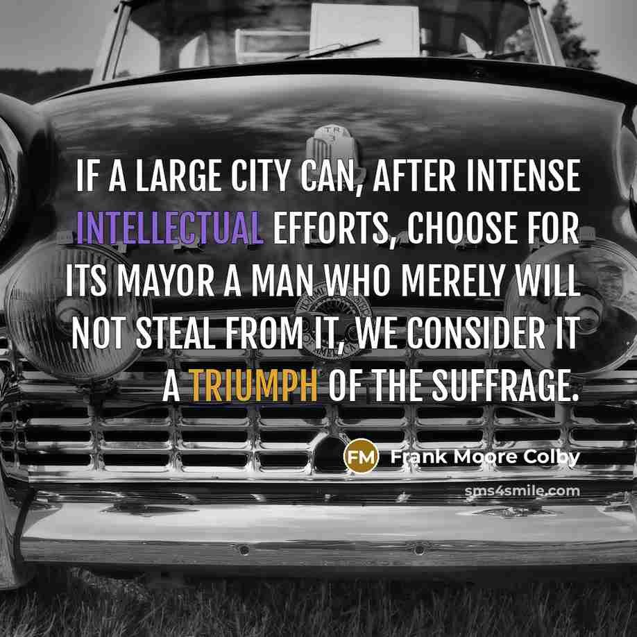 “If a large city can, after intense intellectual efforts, choose for its mayor a man who merely will not steal from it, we consider it a triumph of the suffrage.” quote by Frank Moore Colby