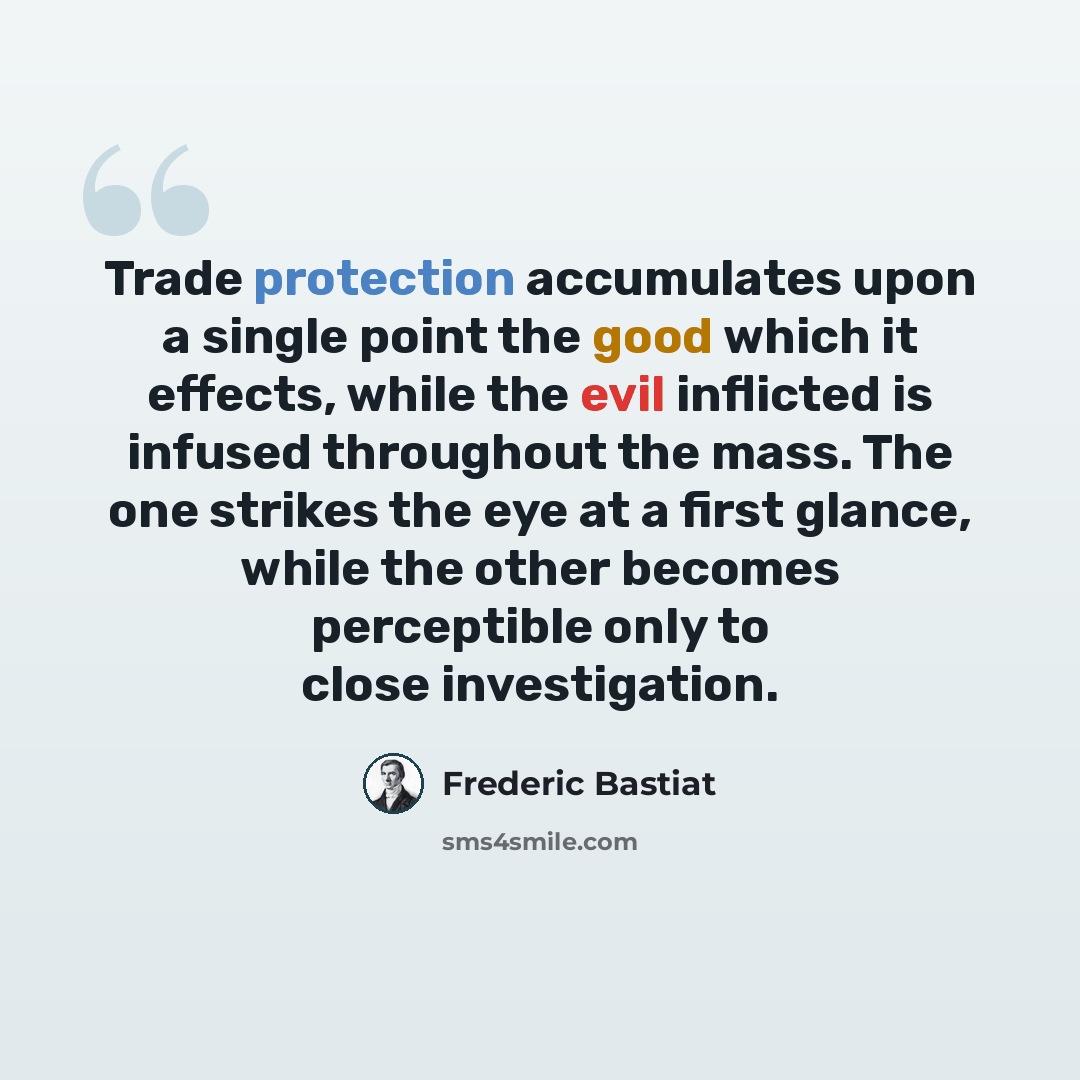 “Trade protection accumulates upon a single point the good which it effects, while the evil inflicted is infused throughout the mass. The one strikes the eye at a first glance, while the other becomes perceptible only to close investigation.” quote by Frederic Bastiat