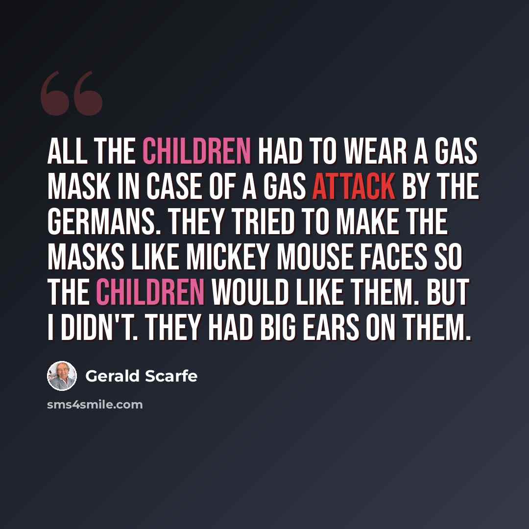 “All the children had to wear a gas mask in case of a gas attack by the Germans. They tried to make the masks like Mickey Mouse faces so the children would like them. But I didn't. They had big ears on them.” quote by Gerald Scarfe