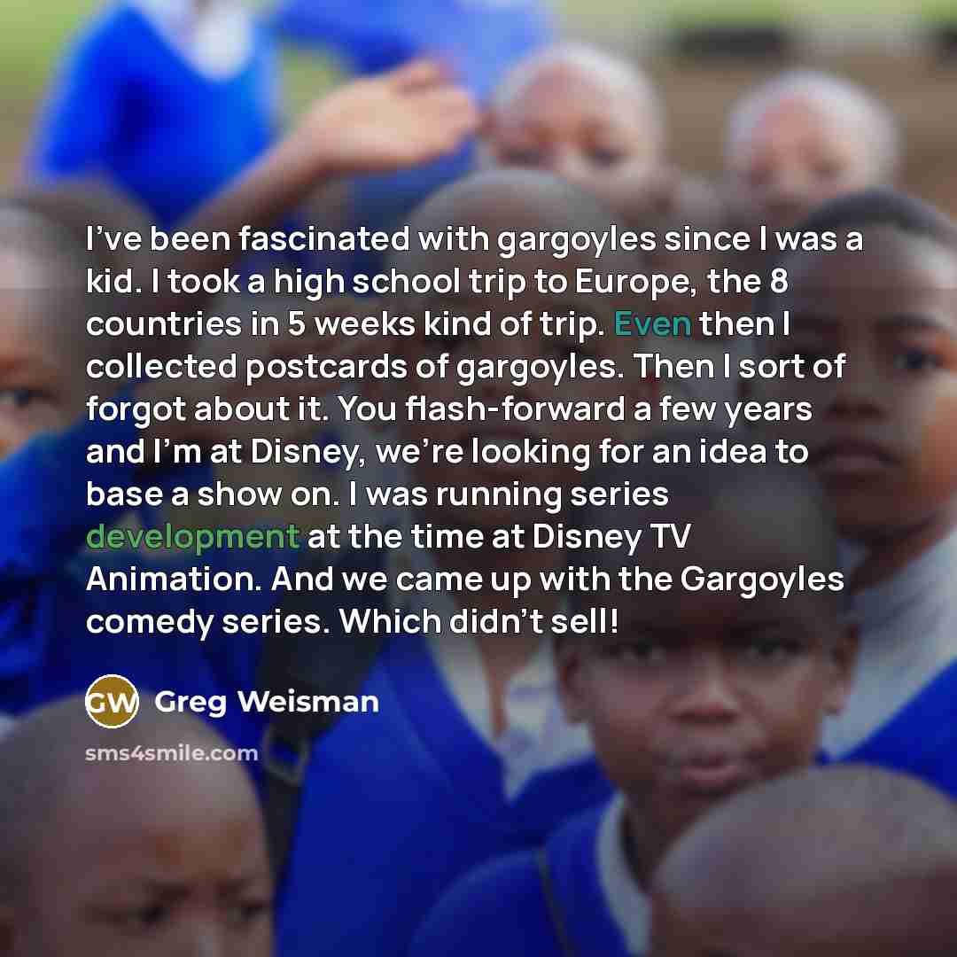 “I've been fascinated with gargoyles since I was a kid. I took a high school trip to Europe, the 8 countries in 5 weeks kind of trip. Even then I collected postcards of gargoyles. Then I sort of forgot about it. You flash-forward a few years and I'm at Disney, we're looking for an idea to base a…” quote by Greg Weisman