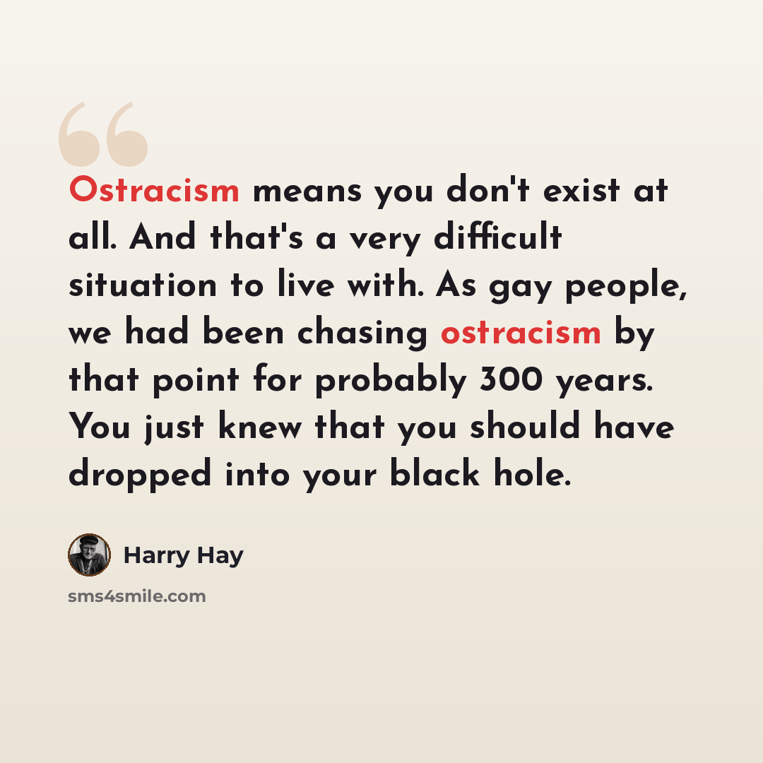 “Ostracism means you don't exist at all. And that's a very difficult situation to live with. As gay people, we had been chasing ostracism by that point for probably 300 years. You just knew that you should have dropped into your black hole.” quote by Harry Hay