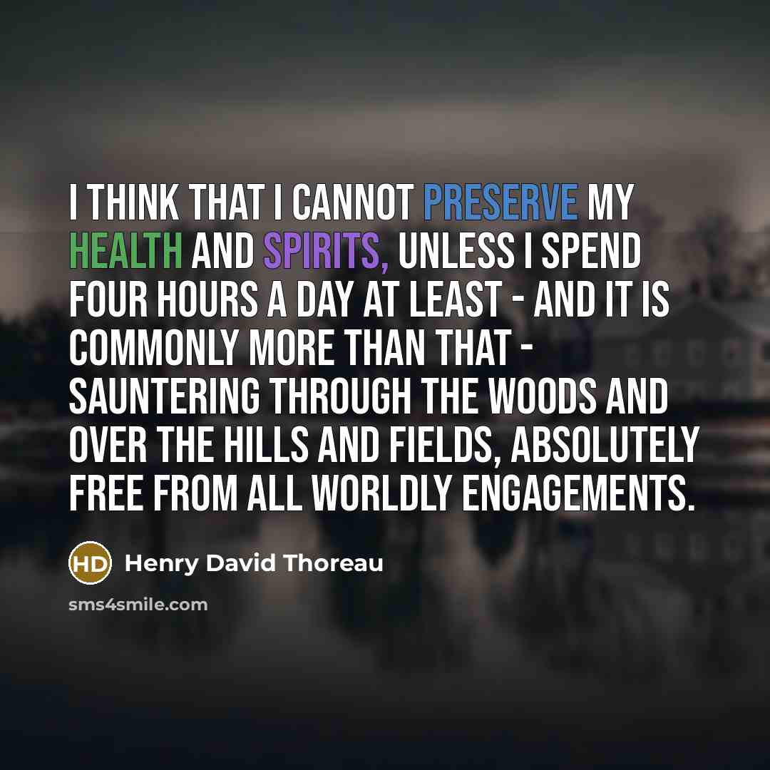 “I think that I cannot preserve my health and spirits, unless I spend four hours a day at least - and it is commonly more than that - sauntering through the woods and over the hills and fields, absolutely free from all worldly engagements.” quote by Henry David Thoreau