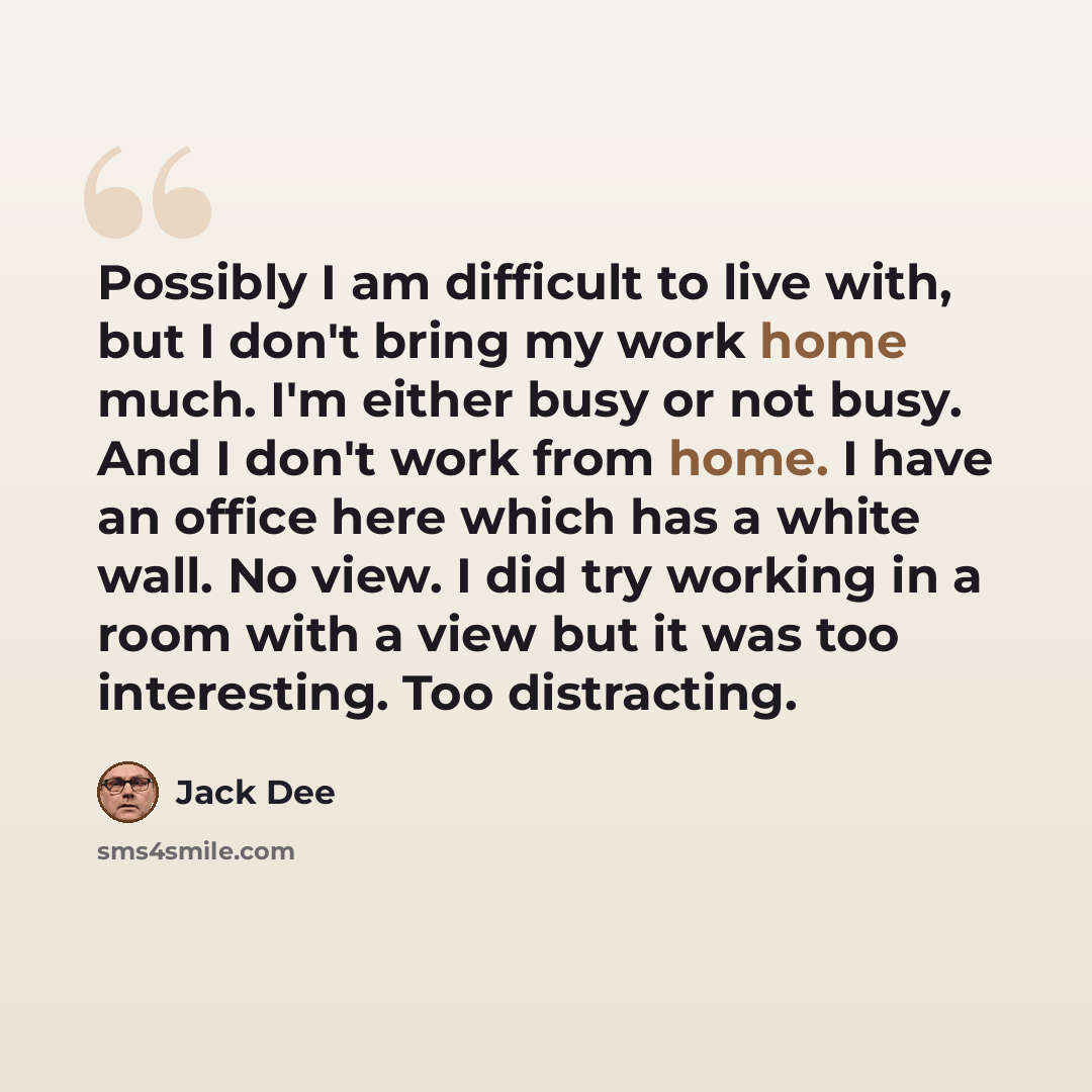 “Possibly I am difficult to live with, but I don't bring my work home much. I'm either busy or not busy. And I don't work from home. I have an office here which has a white wall. No view. I did try working in a room with a view but it was too interesting. Too distracting.” quote by Jack Dee