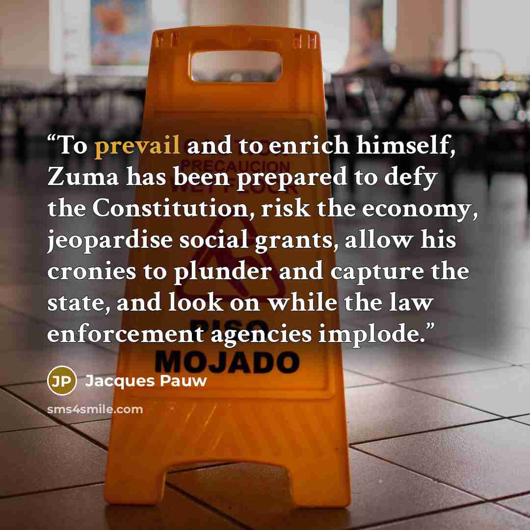 “To prevail and to enrich himself, Zuma has been prepared to defy the Constitution, risk the economy, jeopardise social grants, allow his cronies to plunder and capture the state, and look on while the law enforcement agencies implode.” quote by Jacques Pauw