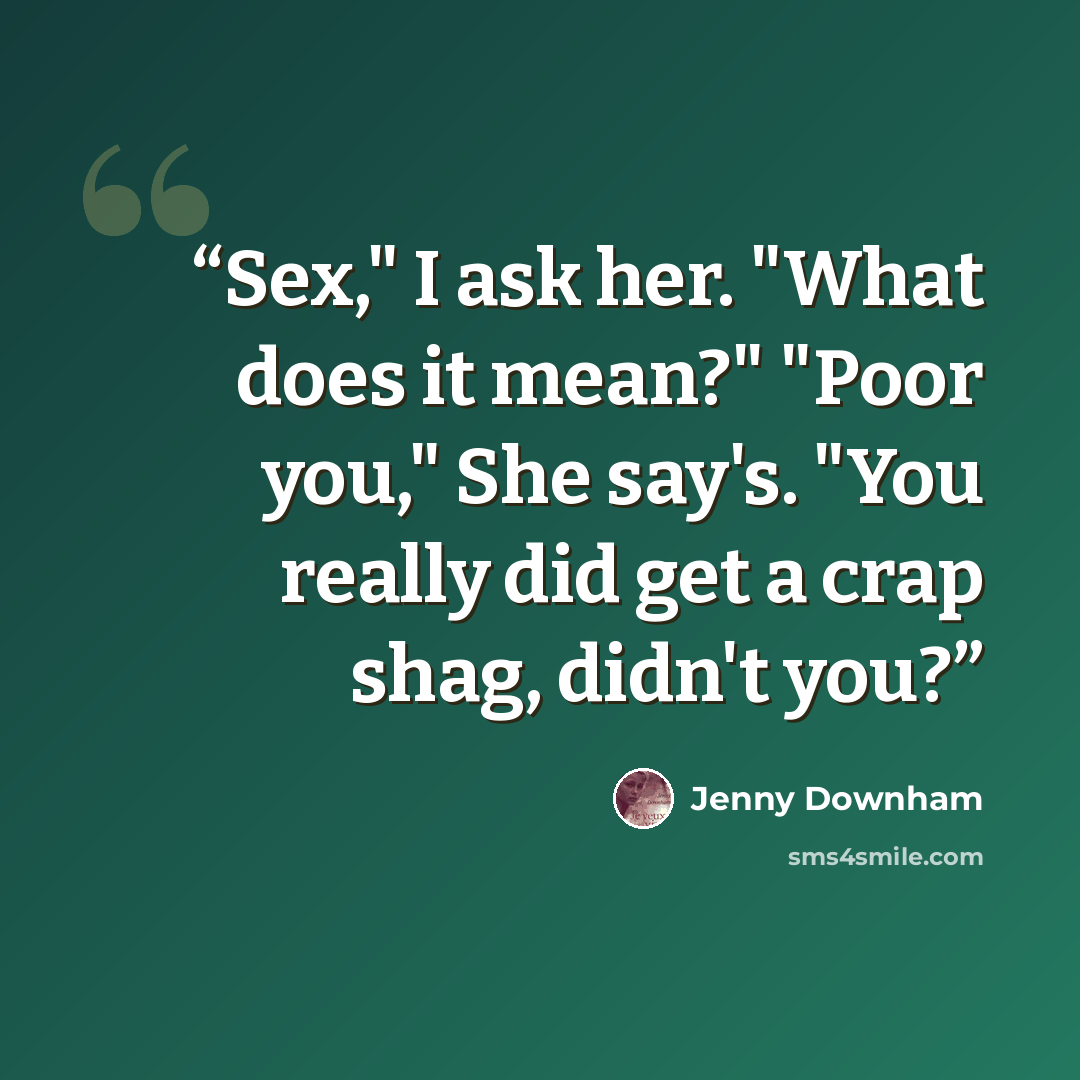 “Sex," I ask her. "What does it mean?" "Poor you," She say's. "You really did get a crap shag, didn't you?” quote by Jenny Downham