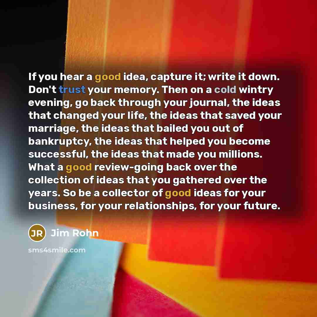 “If you hear a good idea, capture it; write it down. Don't trust your memory. Then on a cold wintry evening, go back through your journal, the ideas that changed your life, the ideas that saved your marriage, the ideas that bailed you out of bankruptcy, the ideas that helped you become successful…” quote by Jim Rohn