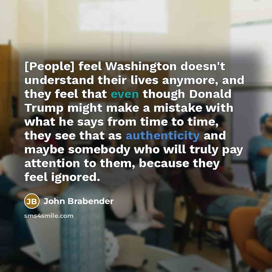 “[People] feel Washington doesn't understand their lives anymore, and they feel that even though Donald Trump might make a mistake with what he says from time to time, they see that as authenticity and maybe somebody who will truly pay attention to them, because they feel ignored.” quote by John Brabender