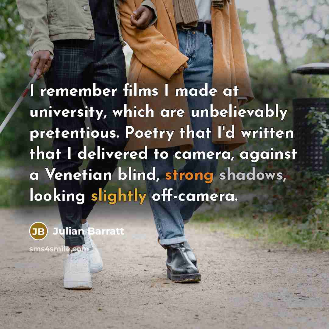“I remember films I made at university, which are unbelievably pretentious. Poetry that I'd written that I delivered to camera, against a Venetian blind, strong shadows, looking slightly off-camera.” quote by Julian Barratt