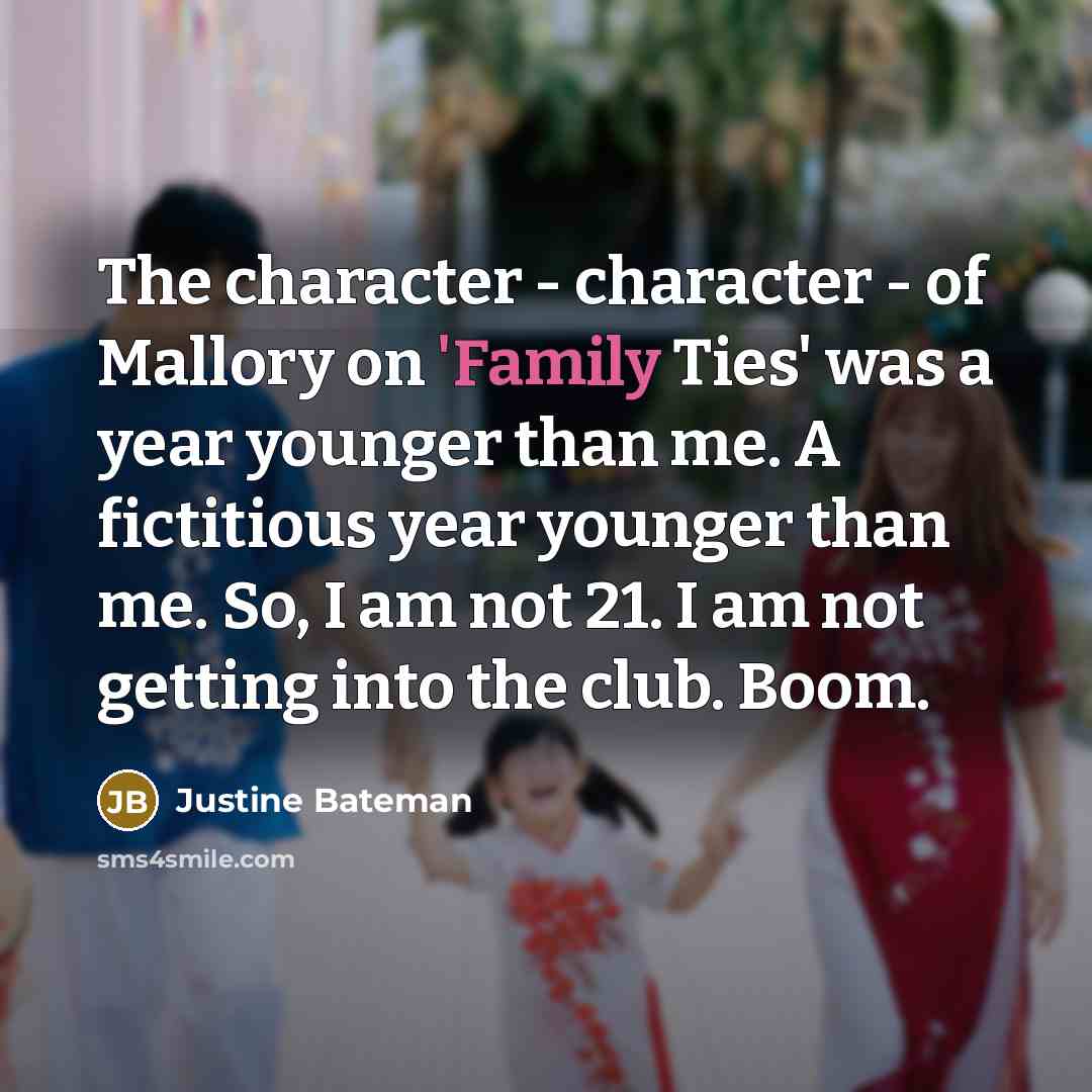 “The character - character - of Mallory on 'Family Ties' was a year younger than me. A fictitious year younger than me. So, I am not 21. I am not getting into the club. Boom.” quote by Justine Bateman