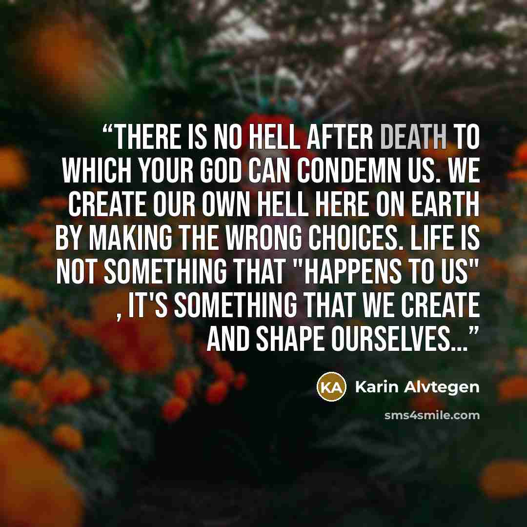 “There is no hell after death to which your God can condemn us. We create our own hell here on earth by making the wrong choices. Life is not something that "happens to us" , it's something that we create and shape ourselves…” quote by Karin Alvtegen