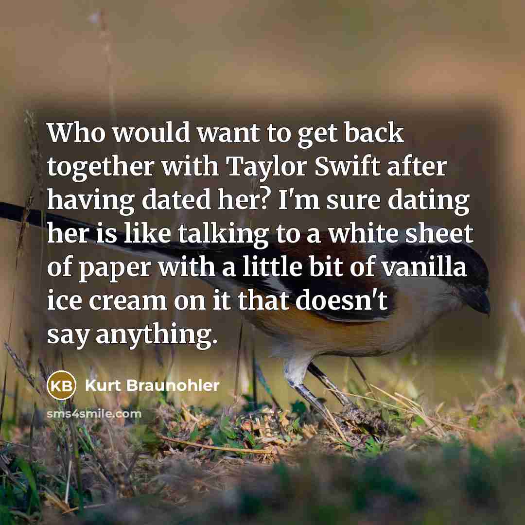 “Who would want to get back together with Taylor Swift after having dated her? I'm sure dating her is like talking to a white sheet of paper with a little bit of vanilla ice cream on it that doesn't say anything.” quote by Kurt Braunohler