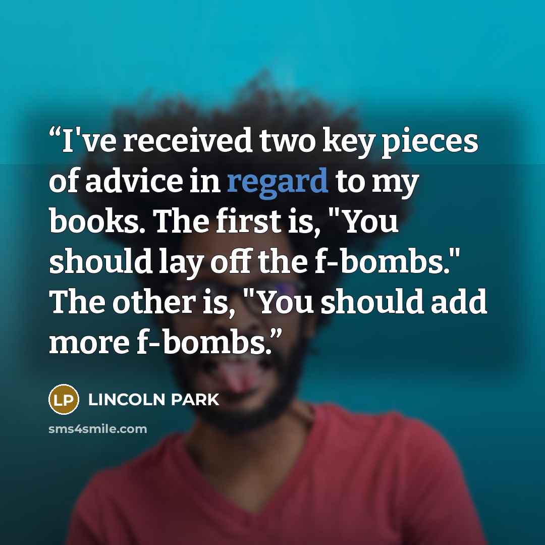 “I've received two key pieces of advice in regard to my books. The first is, "You should lay off the f-bombs." The other is, "You should add more f-bombs.” quote by LINCOLN PARK