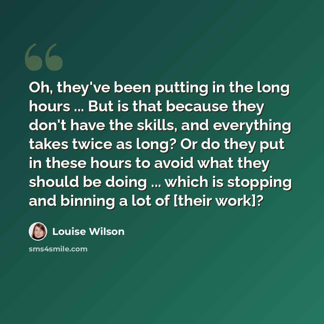 “Oh, they've been putting in the long hours ... But is that because they don't have the skills, and everything takes twice as long? Or do they put in these hours to avoid what they should be doing ... which is stopping and binning a lot of [their work]?” quote by Louise Wilson
