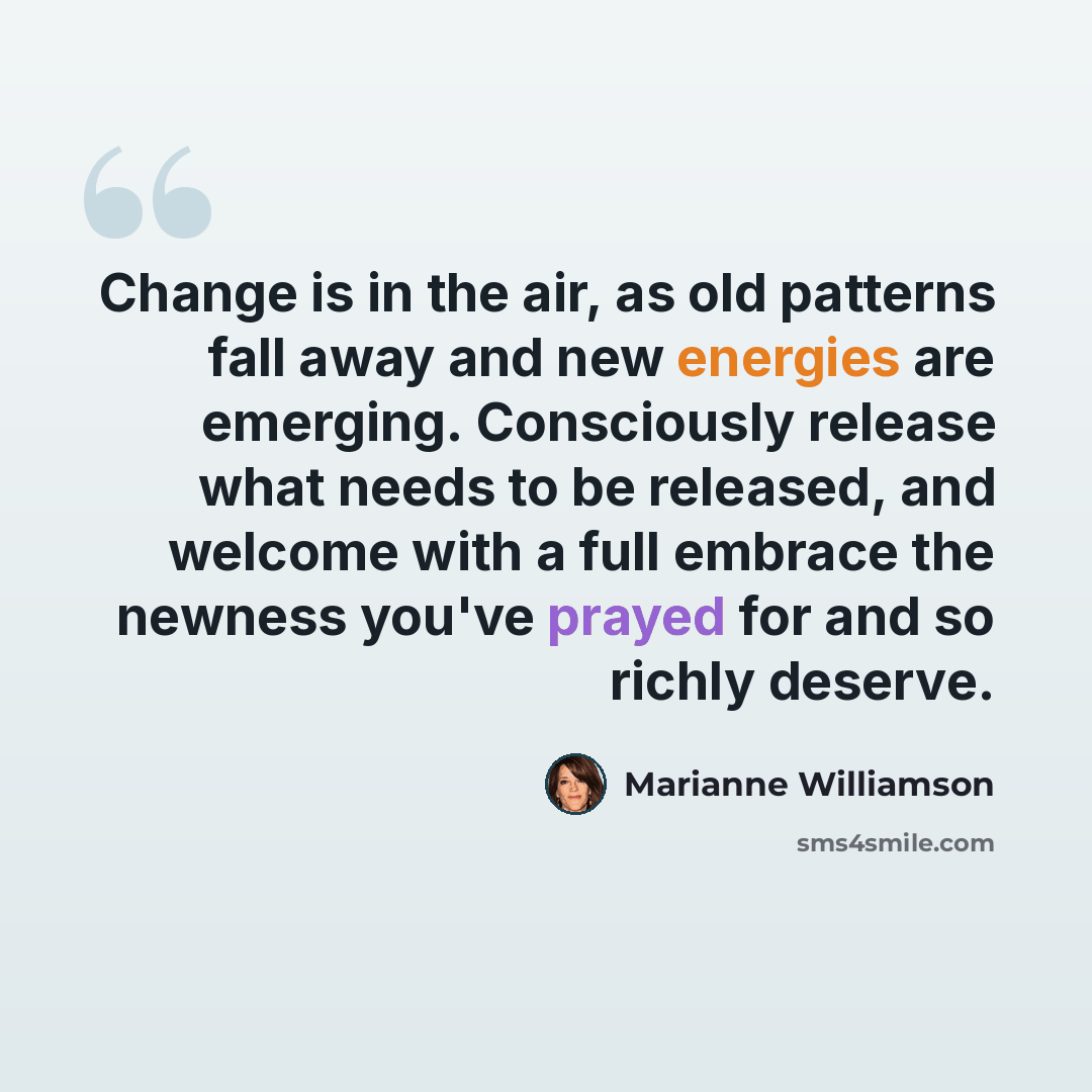 “Change is in the air, as old patterns fall away and new energies are emerging. Consciously release what needs to be released, and welcome with a full embrace the newness you've prayed for and so richly deserve.” quote by Marianne Williamson